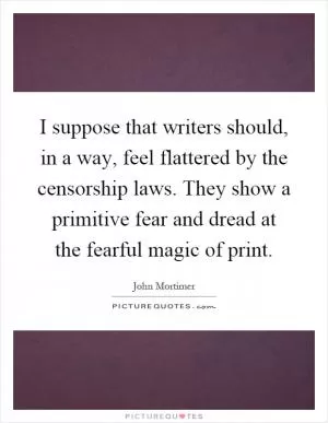 I suppose that writers should, in a way, feel flattered by the censorship laws. They show a primitive fear and dread at the fearful magic of print Picture Quote #1