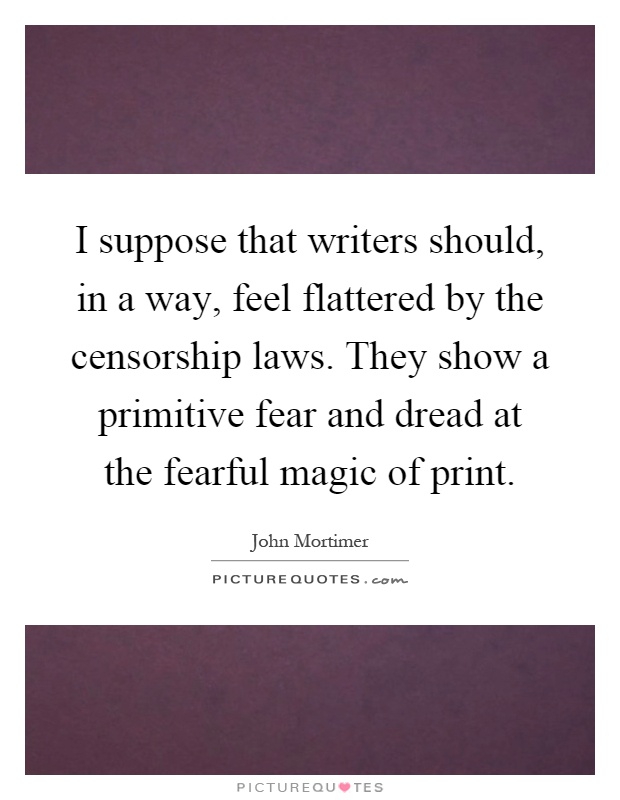 I suppose that writers should, in a way, feel flattered by the censorship laws. They show a primitive fear and dread at the fearful magic of print Picture Quote #1