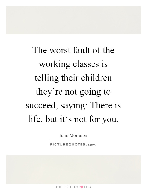 The worst fault of the working classes is telling their children they're not going to succeed, saying: There is life, but it's not for you Picture Quote #1