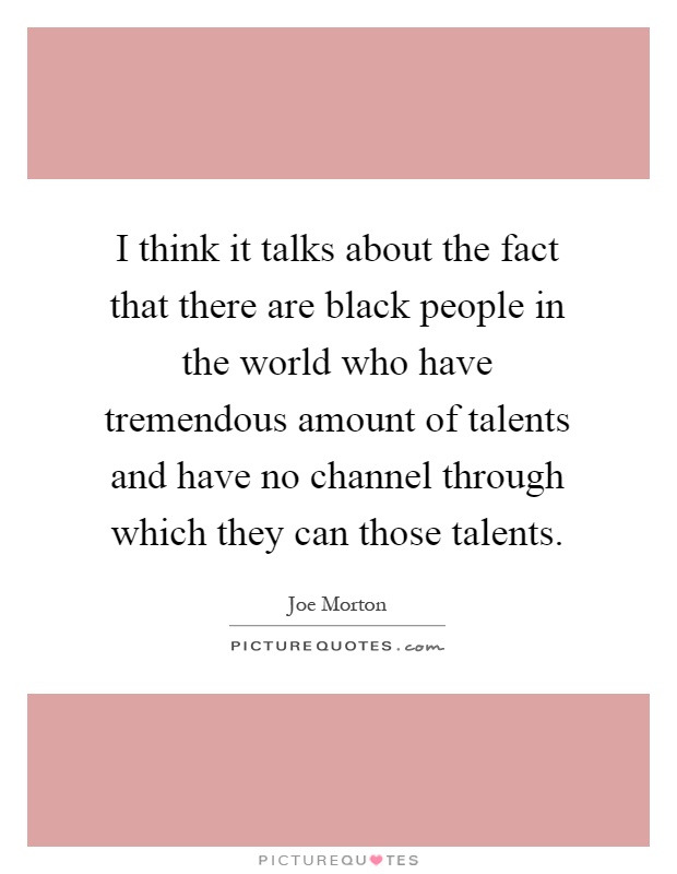 I think it talks about the fact that there are black people in the world who have tremendous amount of talents and have no channel through which they can those talents Picture Quote #1