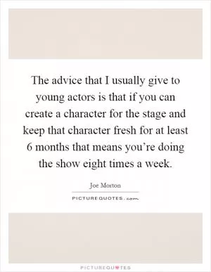 The advice that I usually give to young actors is that if you can create a character for the stage and keep that character fresh for at least 6 months that means you’re doing the show eight times a week Picture Quote #1