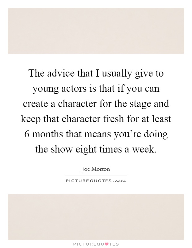 The advice that I usually give to young actors is that if you can create a character for the stage and keep that character fresh for at least 6 months that means you're doing the show eight times a week Picture Quote #1