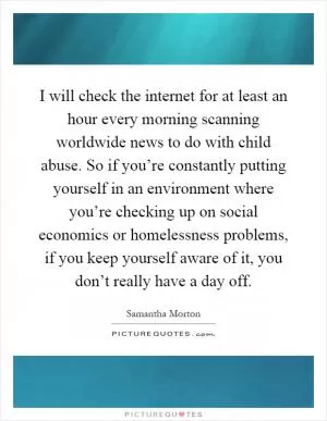 I will check the internet for at least an hour every morning scanning worldwide news to do with child abuse. So if you’re constantly putting yourself in an environment where you’re checking up on social economics or homelessness problems, if you keep yourself aware of it, you don’t really have a day off Picture Quote #1