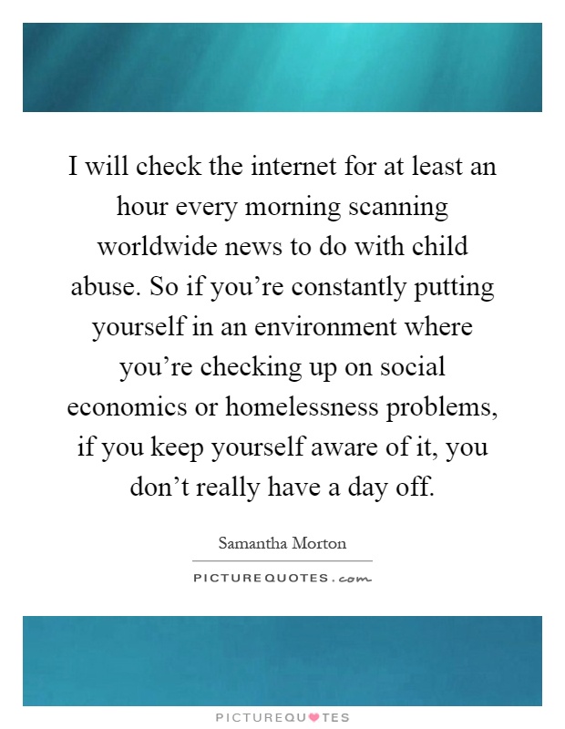 I will check the internet for at least an hour every morning scanning worldwide news to do with child abuse. So if you're constantly putting yourself in an environment where you're checking up on social economics or homelessness problems, if you keep yourself aware of it, you don't really have a day off Picture Quote #1
