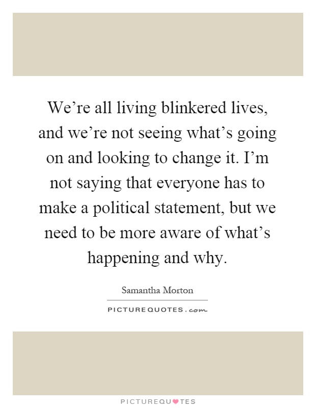 We're all living blinkered lives, and we're not seeing what's going on and looking to change it. I'm not saying that everyone has to make a political statement, but we need to be more aware of what's happening and why Picture Quote #1