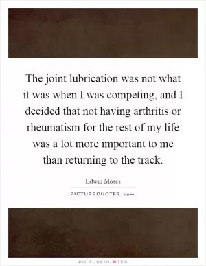 The joint lubrication was not what it was when I was competing, and I decided that not having arthritis or rheumatism for the rest of my life was a lot more important to me than returning to the track Picture Quote #1