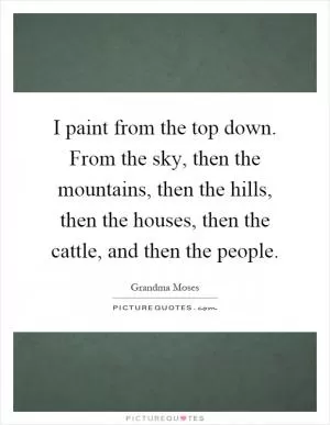 I paint from the top down. From the sky, then the mountains, then the hills, then the houses, then the cattle, and then the people Picture Quote #1