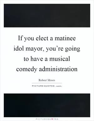 If you elect a matinee idol mayor, you’re going to have a musical comedy administration Picture Quote #1