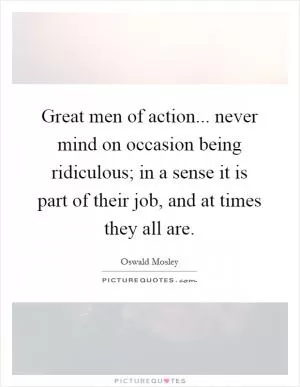 Great men of action... never mind on occasion being ridiculous; in a sense it is part of their job, and at times they all are Picture Quote #1
