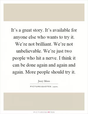 It’s a great story. It’s available for anyone else who wants to try it. We’re not brilliant. We’re not unbelievable. We’re just two people who hit a nerve. I think it can be done again and again and again. More people should try it Picture Quote #1