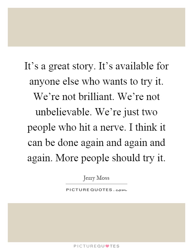 It's a great story. It's available for anyone else who wants to try it. We're not brilliant. We're not unbelievable. We're just two people who hit a nerve. I think it can be done again and again and again. More people should try it Picture Quote #1