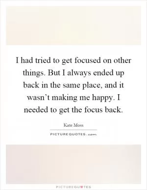 I had tried to get focused on other things. But I always ended up back in the same place, and it wasn’t making me happy. I needed to get the focus back Picture Quote #1