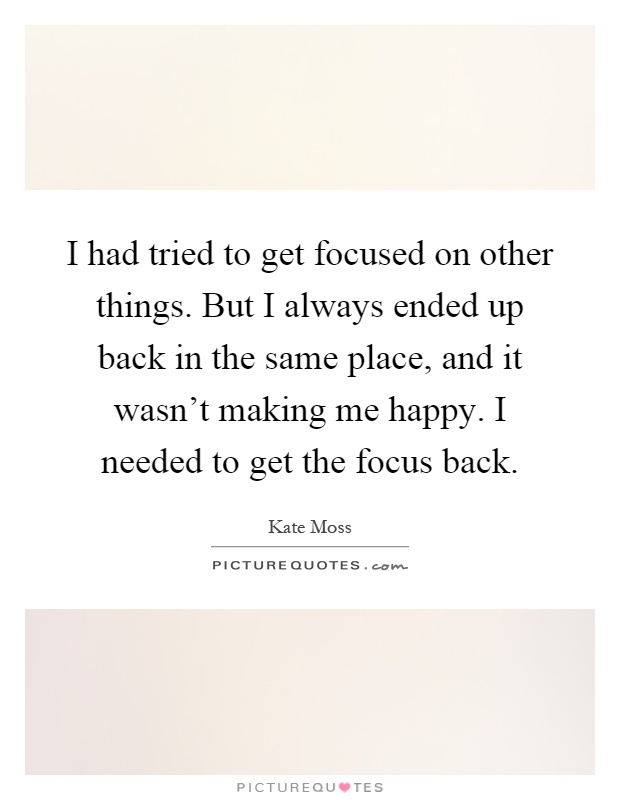 I had tried to get focused on other things. But I always ended up back in the same place, and it wasn't making me happy. I needed to get the focus back Picture Quote #1