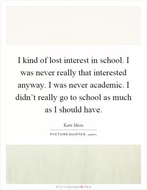 I kind of lost interest in school. I was never really that interested anyway. I was never academic. I didn’t really go to school as much as I should have Picture Quote #1