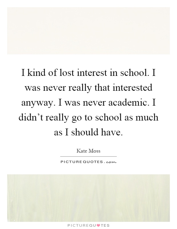 I kind of lost interest in school. I was never really that interested anyway. I was never academic. I didn't really go to school as much as I should have Picture Quote #1