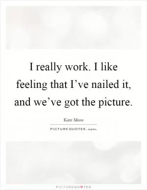 I really work. I like feeling that I’ve nailed it, and we’ve got the picture Picture Quote #1