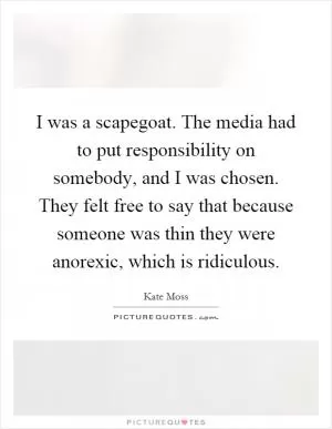I was a scapegoat. The media had to put responsibility on somebody, and I was chosen. They felt free to say that because someone was thin they were anorexic, which is ridiculous Picture Quote #1