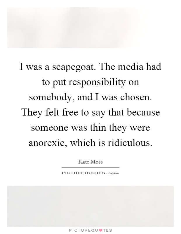 I was a scapegoat. The media had to put responsibility on somebody, and I was chosen. They felt free to say that because someone was thin they were anorexic, which is ridiculous Picture Quote #1
