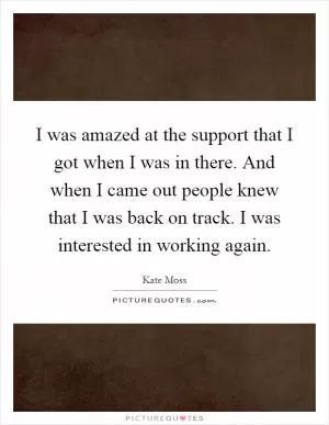 I was amazed at the support that I got when I was in there. And when I came out people knew that I was back on track. I was interested in working again Picture Quote #1