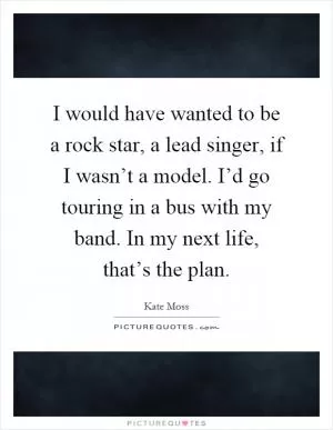 I would have wanted to be a rock star, a lead singer, if I wasn’t a model. I’d go touring in a bus with my band. In my next life, that’s the plan Picture Quote #1