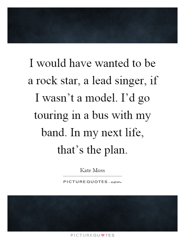 I would have wanted to be a rock star, a lead singer, if I wasn't a model. I'd go touring in a bus with my band. In my next life, that's the plan Picture Quote #1