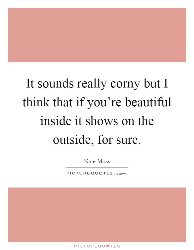 It sounds really corny but I think that if you're beautiful inside it shows on the outside, for sure Picture Quote #1