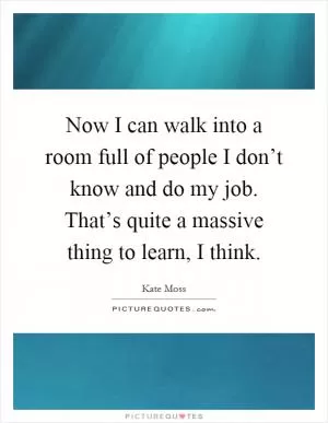 Now I can walk into a room full of people I don’t know and do my job. That’s quite a massive thing to learn, I think Picture Quote #1