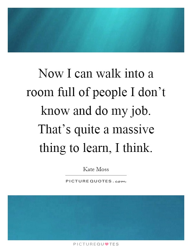 Now I can walk into a room full of people I don't know and do my job. That's quite a massive thing to learn, I think Picture Quote #1
