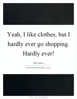 Yeah, I like clothes, but I hardly ever go shopping. Hardly ever! Picture Quote #1