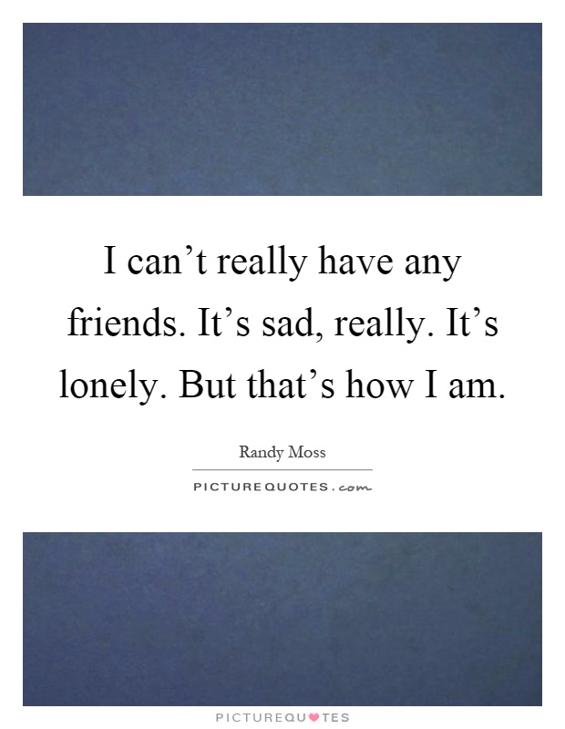 I can't really have any friends. It's sad, really. It's lonely. But that's how I am Picture Quote #1