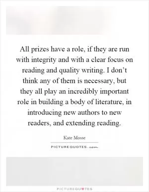 All prizes have a role, if they are run with integrity and with a clear focus on reading and quality writing. I don’t think any of them is necessary, but they all play an incredibly important role in building a body of literature, in introducing new authors to new readers, and extending reading Picture Quote #1