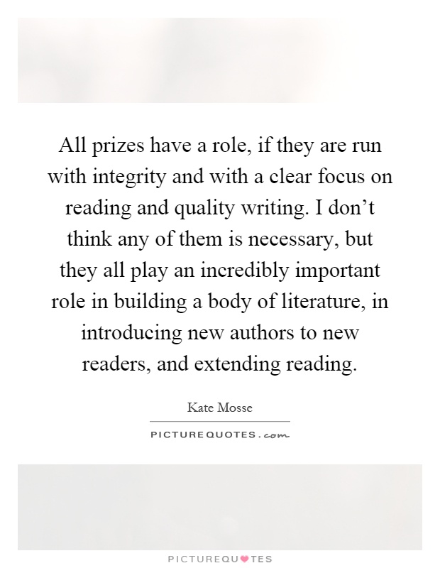 All prizes have a role, if they are run with integrity and with a clear focus on reading and quality writing. I don't think any of them is necessary, but they all play an incredibly important role in building a body of literature, in introducing new authors to new readers, and extending reading Picture Quote #1