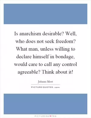 Is anarchism desirable? Well, who does not seek freedom? What man, unless willing to declare himself in bondage, would care to call any control agreeable? Think about it! Picture Quote #1