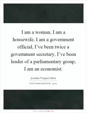 I am a woman, I am a housewife, I am a government official, I’ve been twice a government secretary, I’ve been leader of a parliamentary group, I am an economist Picture Quote #1