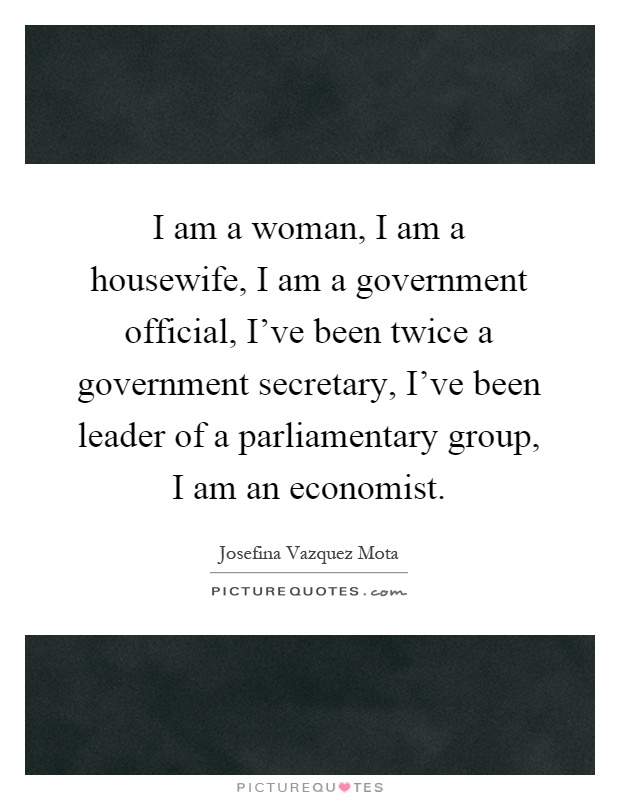 I am a woman, I am a housewife, I am a government official, I've been twice a government secretary, I've been leader of a parliamentary group, I am an economist Picture Quote #1