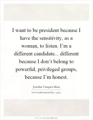 I want to be president because I have the sensitivity, as a woman, to listen. I’m a different candidate... different because I don’t belong to powerful, privileged groups, because I’m honest Picture Quote #1