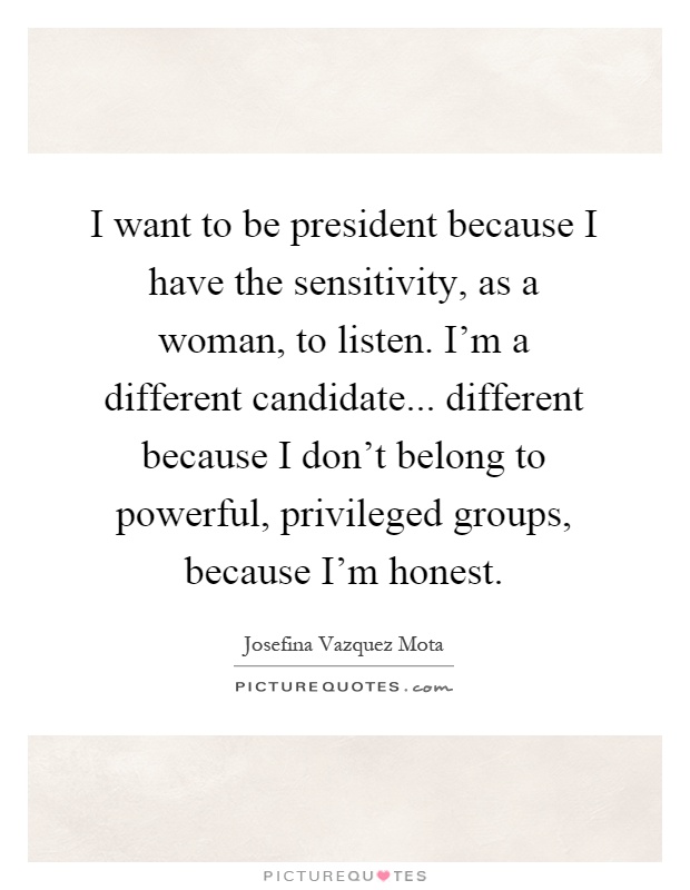 I want to be president because I have the sensitivity, as a woman, to listen. I'm a different candidate... different because I don't belong to powerful, privileged groups, because I'm honest Picture Quote #1