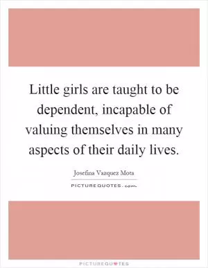 Little girls are taught to be dependent, incapable of valuing themselves in many aspects of their daily lives Picture Quote #1