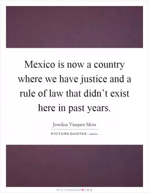 Mexico is now a country where we have justice and a rule of law that didn’t exist here in past years Picture Quote #1