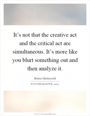 It’s not that the creative act and the critical act are simultaneous. It’s more like you blurt something out and then analyze it Picture Quote #1