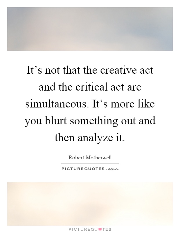 It's not that the creative act and the critical act are simultaneous. It's more like you blurt something out and then analyze it Picture Quote #1