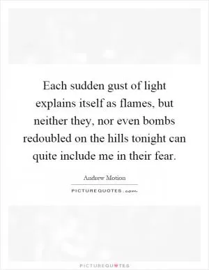 Each sudden gust of light explains itself as flames, but neither they, nor even bombs redoubled on the hills tonight can quite include me in their fear Picture Quote #1