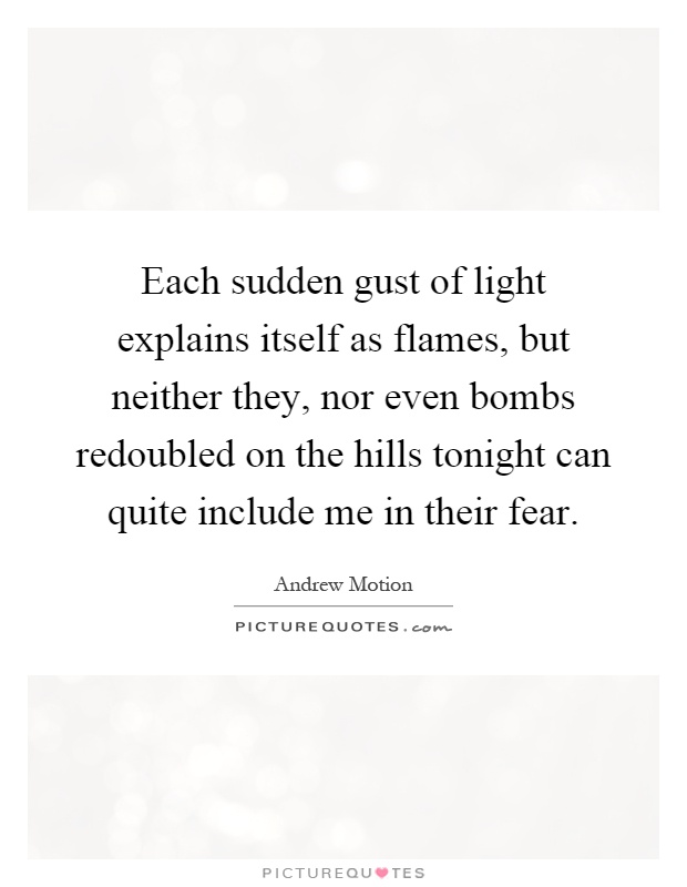 Each sudden gust of light explains itself as flames, but neither they, nor even bombs redoubled on the hills tonight can quite include me in their fear Picture Quote #1