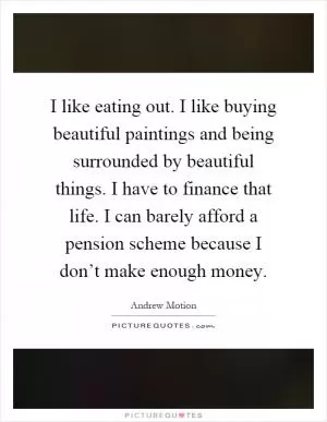 I like eating out. I like buying beautiful paintings and being surrounded by beautiful things. I have to finance that life. I can barely afford a pension scheme because I don’t make enough money Picture Quote #1