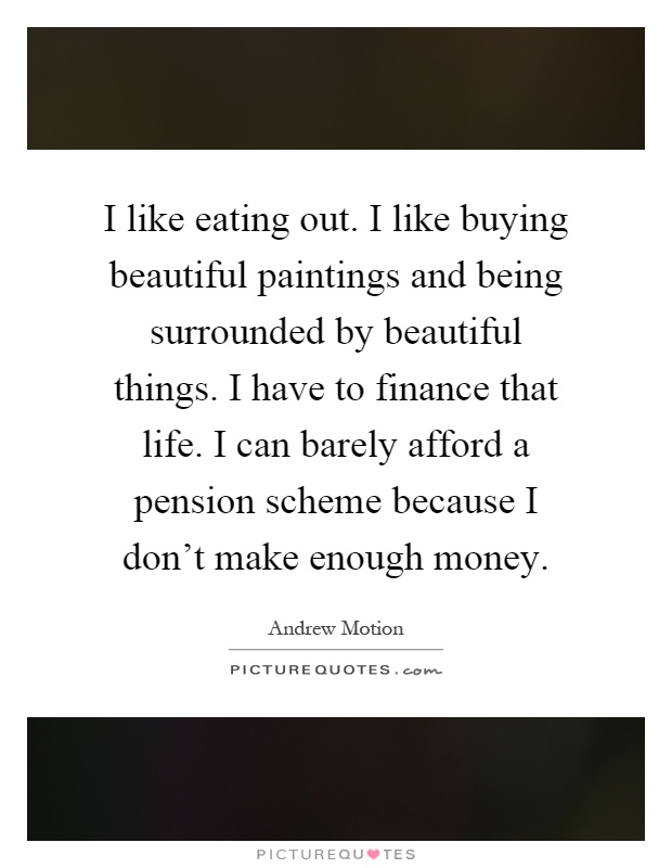 I like eating out. I like buying beautiful paintings and being surrounded by beautiful things. I have to finance that life. I can barely afford a pension scheme because I don't make enough money Picture Quote #1