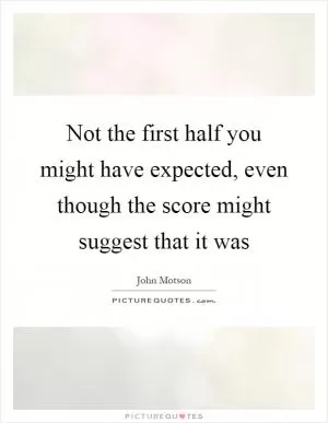 Not the first half you might have expected, even though the score might suggest that it was Picture Quote #1