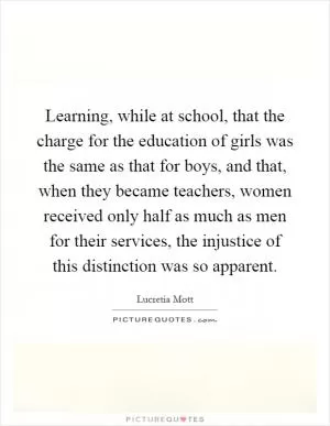 Learning, while at school, that the charge for the education of girls was the same as that for boys, and that, when they became teachers, women received only half as much as men for their services, the injustice of this distinction was so apparent Picture Quote #1