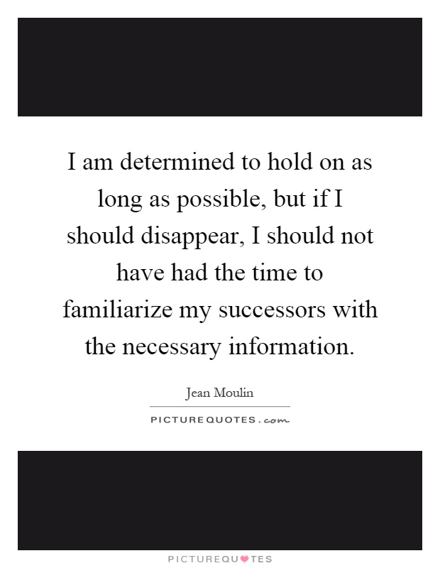 I am determined to hold on as long as possible, but if I should disappear, I should not have had the time to familiarize my successors with the necessary information Picture Quote #1