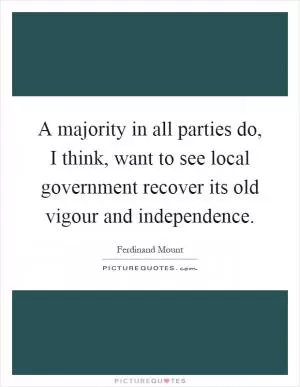 A majority in all parties do, I think, want to see local government recover its old vigour and independence Picture Quote #1