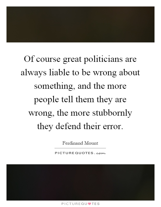 Of course great politicians are always liable to be wrong about something, and the more people tell them they are wrong, the more stubbornly they defend their error Picture Quote #1